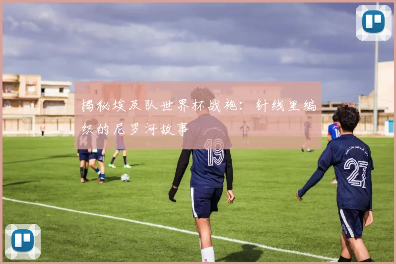 揭秘埃及队世界杯战袍：针线里编织的尼罗河故事