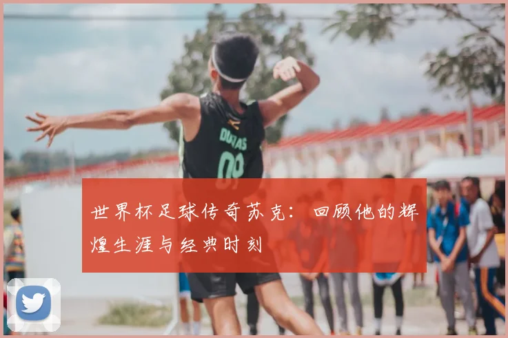 世界杯足球传奇苏克：回顾他的辉煌生涯与经典时刻