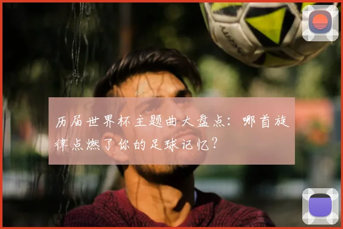 历届世界杯主题曲大盘点：哪首旋律点燃了你的足球记忆？