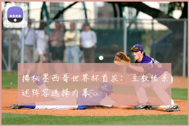 揭秘墨西哥世界杯首发：主教练亲述阵容选择内幕