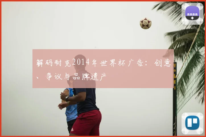 解码耐克2014年世界杯广告：创意、争议与品牌遗产